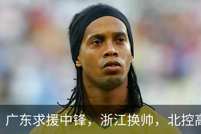 广东求援中锋，浙江换帅，北控高管暂离，吉林猛将归队